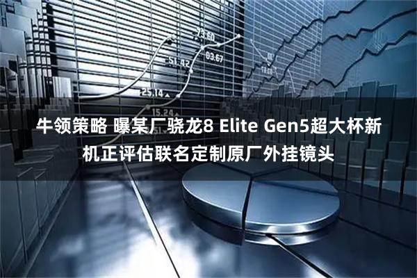 牛领策略 曝某厂骁龙8 Elite Gen5超大杯新机正评估联名定制原厂外挂镜头