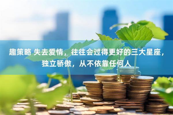 趣策略 失去爱情，往往会过得更好的三大星座，独立骄傲，从不依靠任何人