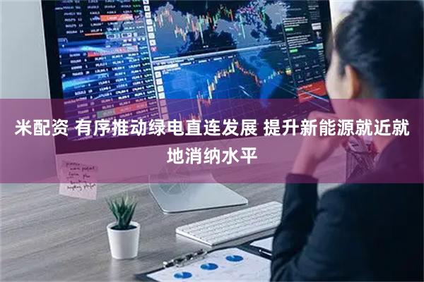 米配资 有序推动绿电直连发展 提升新能源就近就地消纳水平