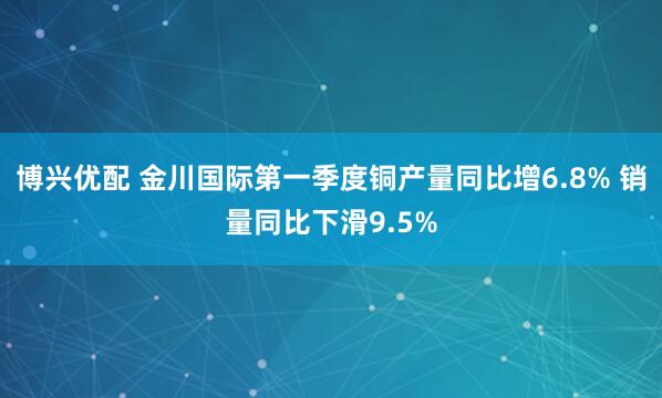 博兴优配 金川国际第一季度铜产量同比增6.8% 销量同比下滑9.5%