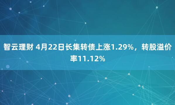 智云理财 4月22日长集转债上涨1.29%，转股溢价率11.12%
