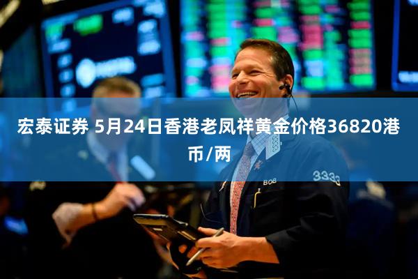 宏泰证券 5月24日香港老凤祥黄金价格36820港币/两