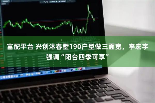 富配平台 兴创沐春墅190户型做三面宽，李宏宇强调“阳台四季可享”
