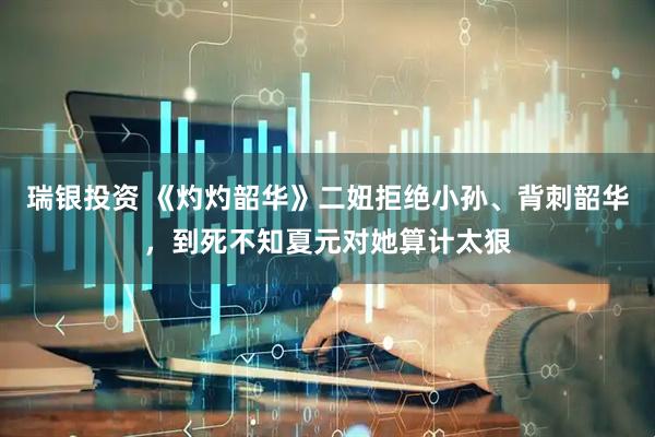 瑞银投资 《灼灼韶华》二妞拒绝小孙、背刺韶华，到死不知夏元对她算计太狠