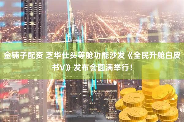 金铺子配资 芝华仕头等舱功能沙发《全民升舱白皮书V》发布会圆满举行！