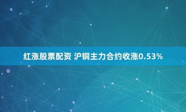 红涨股票配资 沪铜主力合约收涨0.53%