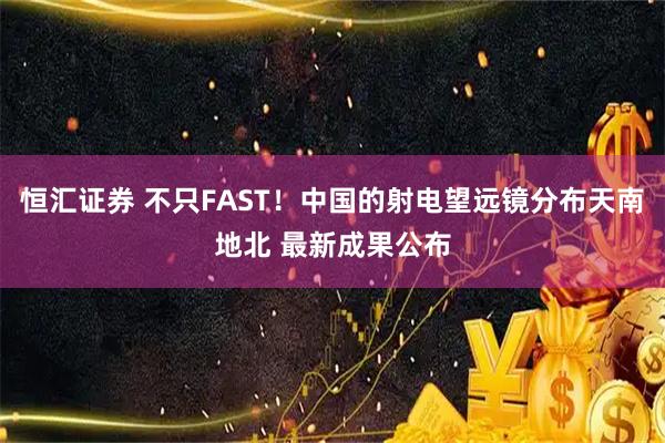 恒汇证券 不只FAST！中国的射电望远镜分布天南地北 最新成果公布