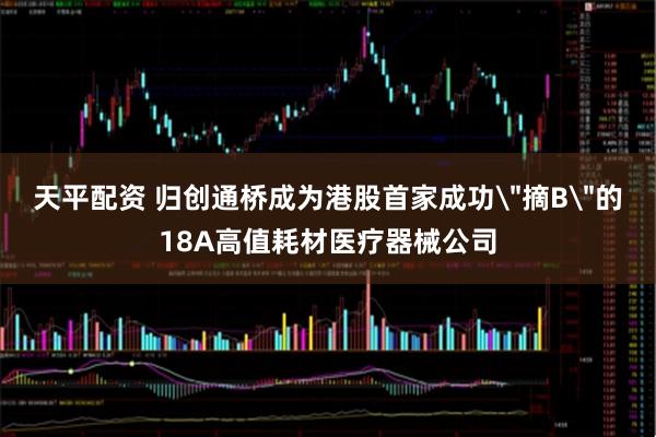 天平配资 归创通桥成为港股首家成功＂摘B＂的18A高值耗材医疗器械公司