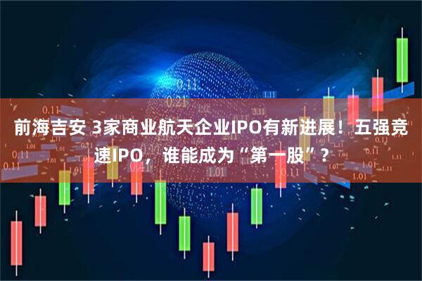 前海吉安 3家商业航天企业IPO有新进展!五强竞速IPO,谁能成为“第一股”?