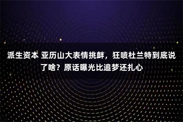 派生资本 亚历山大表情挑衅,狂喷杜兰特到底说了啥?原话曝光比追梦还扎心