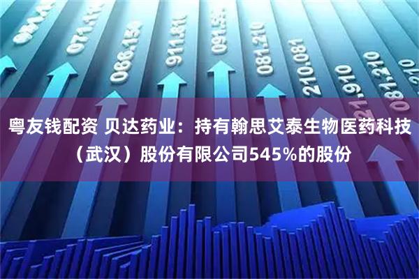 粤友钱配资 贝达药业：持有翰思艾泰生物医药科技（武汉）股份有限公司545%的股份