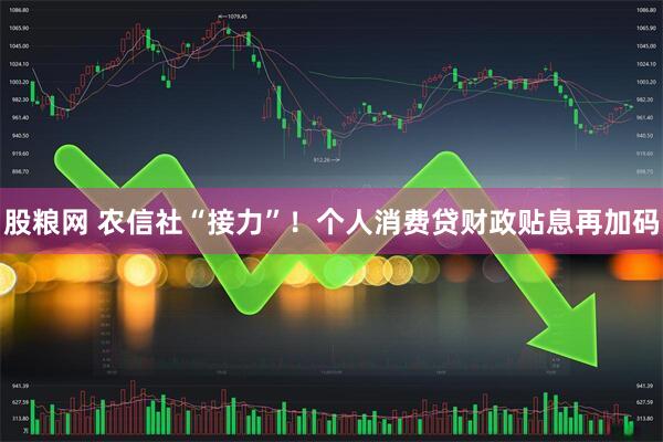 股粮网 农信社“接力”!个人消费贷财政贴息再加码