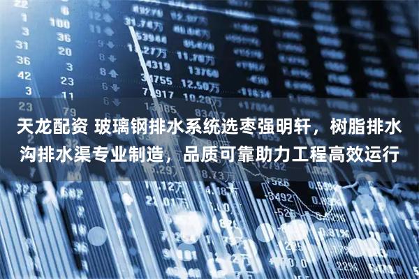 天龙配资 玻璃钢排水系统选枣强明轩，树脂排水沟排水渠专业制造，品质可靠助力工程高效运行