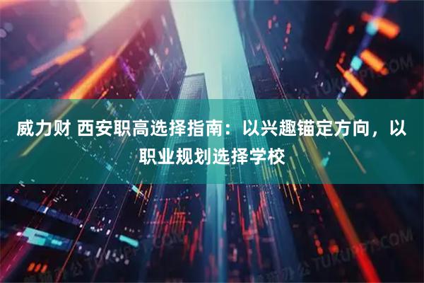 威力财 西安职高选择指南:以兴趣锚定方向,以职业规划选择学校