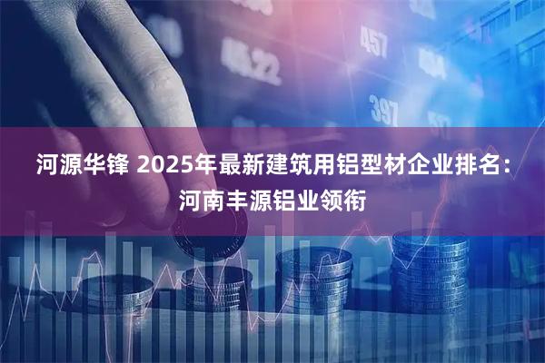 河源华锋 2025年最新建筑用铝型材企业排名：河南丰源铝业领衔