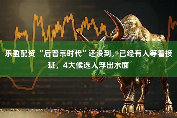 乐盈配资 “后普京时代”还没到,已经有人等着接班,4大候选人浮出水面