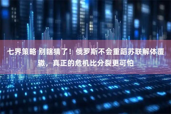 七界策略 别瞎猜了！俄罗斯不会重蹈苏联解体覆辙，真正的危机比分裂更可怕