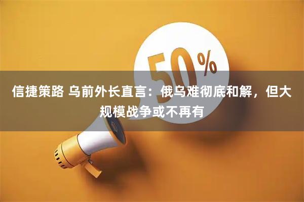 信捷策路 乌前外长直言：俄乌难彻底和解，但大规模战争或不再有