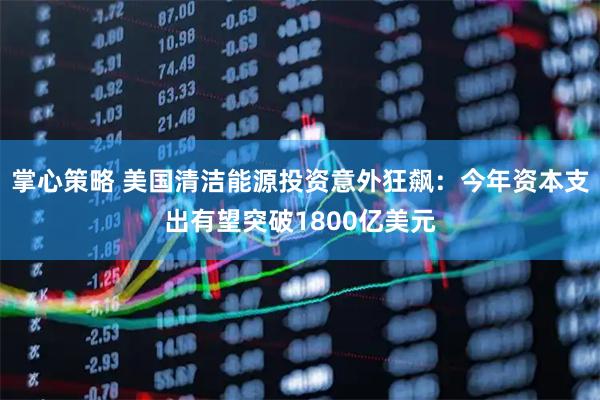 掌心策略 美国清洁能源投资意外狂飙：今年资本支出有望突破1800亿美元