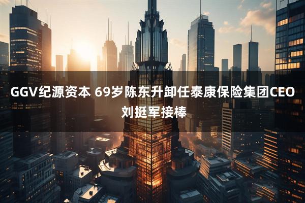 GGV纪源资本 69岁陈东升卸任泰康保险集团CEO 刘挺军接棒